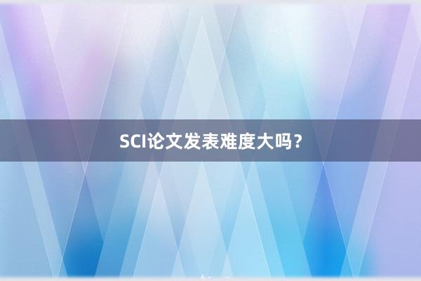 SCI论文发表难度大吗？