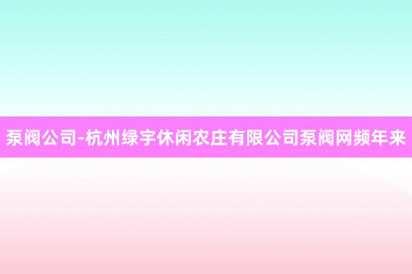 泵阀公司-杭州绿宇休闲农庄有限公司泵阀网频年来
